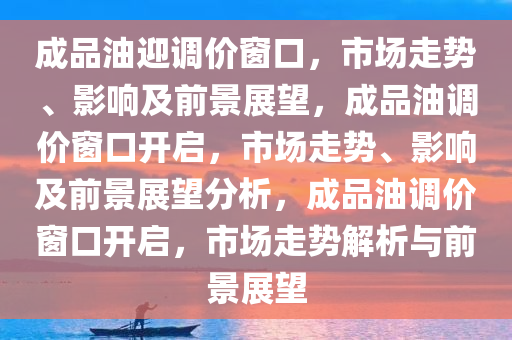 成品油迎调价窗口，市场走势、影响及前景展望，成品油调价窗口开启，市场走势、影响及前景展望分析，成品油调价窗口开启，市场走势解析与前景展望