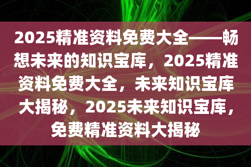 2025精准资料免费大全——畅想未来的知识宝库，2025精准资料免费大全，未来知识宝库大揭秘，2025未来知识宝库，免费精准资料大揭秘