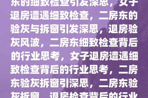 女子退房遭遇拆窗验灰，二房东的细致检查引发深思，女子退房遭遇细致检查，二房东的验灰与拆窗引发深思，退房验灰风波，二房东细致检查背后的行业思考，女子退房遭遇细致检查背后的行业思考，二房东验灰拆窗引深思，二房东验灰拆窗，退房检查背后的行业深思