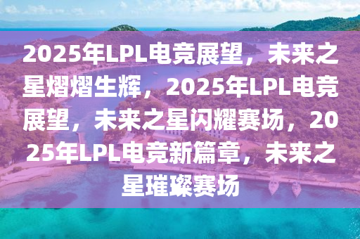 2025年LPL电竞展望，未来之星熠熠生辉，2025年LPL电竞展望，未来之星闪耀赛场，2025年LPL电竞新篇章，未来之星璀璨赛场