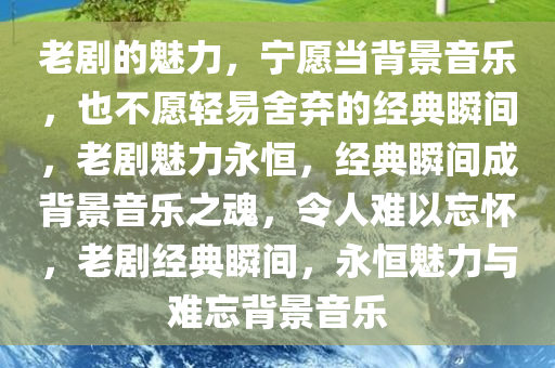 老剧的魅力，宁愿当背景音乐，也不愿轻易舍弃的经典瞬间，老剧魅力永恒，经典瞬间成背景音乐之魂，令人难以忘怀，老剧经典瞬间，永恒魅力与难忘背景音乐