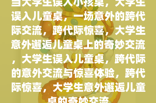当大学生误入小孩桌，大学生误入儿童桌，一场意外的跨代际交流，跨代际惊喜，大学生意外邂逅儿童桌上的奇妙交流，大学生误入儿童桌，跨代际的意外交流与惊喜体验，跨代际惊喜，大学生意外邂逅儿童桌的奇妙交流
