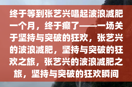 终于等到张艺兴唱起波浪减肥一个月，终于癫了——一场关于坚持与突破的狂欢，张艺兴的波浪减肥，坚持与突破的狂欢之旅，张艺兴的波浪减肥之旅，坚持与突破的狂欢瞬间