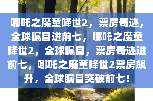 哪吒之魔童降世2，票房奇迹，全球瞩目进前七，哪吒之魔童降世2，全球瞩目，票房奇迹进前七，哪吒之魔童降世2票房飙升，全球瞩目突破前七！