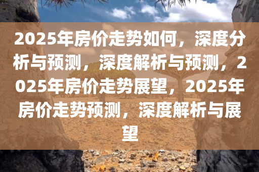 2025年房价走势如何，深度分析与预测，深度解析与预测，2025年房价走势展望，2025年房价走势预测，深度解析与展望