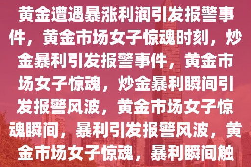 黄金市场中的女子惊魂时刻，炒黄金遭遇暴涨利润引发报警事件，黄金市场女子惊魂时刻，炒金暴利引发报警事件，黄金市场女子惊魂，炒金暴利瞬间引发报警风波，黄金市场女子惊魂瞬间，暴利引发报警风波，黄金市场女子惊魂，暴利瞬间触发报警风波