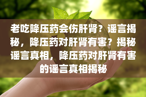 老吃降压药会伤肝肾？谣言揭秘，降压药对肝肾有害？揭秘谣言真相，降压药对肝肾有害的谣言真相揭秘