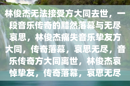 林俊杰无法接受方大同去世，一段音乐传奇的黯然落幕与无尽哀思，林俊杰痛失音乐挚友方大同，传奇落幕，哀思无尽，音乐传奇方大同离世，林俊杰哀悼挚友，传奇落幕，哀思无尽