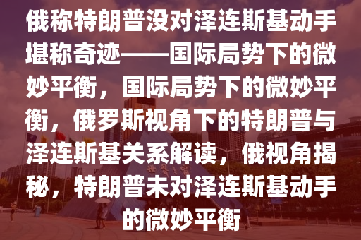 俄称特朗普没对泽连斯基动手堪称奇迹——国际局势下的微妙平衡，国际局势下的微妙平衡，俄罗斯视角下的特朗普与泽连斯基关系解读，俄视角揭秘，特朗普未对泽连斯基动手的微妙平衡