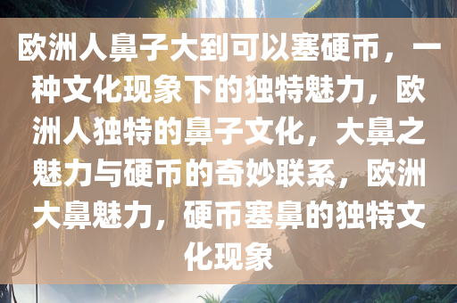 欧洲人鼻子大到可以塞硬币，一种文化现象下的独特魅力，欧洲人独特的鼻子文化，大鼻之魅力与硬币的奇妙联系，欧洲大鼻魅力，硬币塞鼻的独特文化现象
