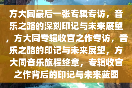 方大同最后一张专辑专访，音乐之路的深刻印记与未来展望，方大同专辑收官之作专访，音乐之路的印记与未来展望，方大同音乐旅程终章，专辑收官之作背后的印记与未来蓝图