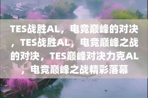 TES战胜AL，电竞巅峰的对决，TES战胜AL，电竞巅峰之战的对决，TES巅峰对决力克AL，电竞巅峰之战精彩落幕