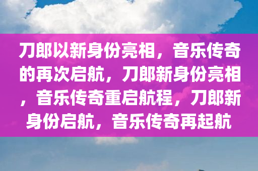 刀郎以新身份亮相，音乐传奇的再次启航，刀郎新身份亮相，音乐传奇重启航程，刀郎新身份启航，音乐传奇再起航