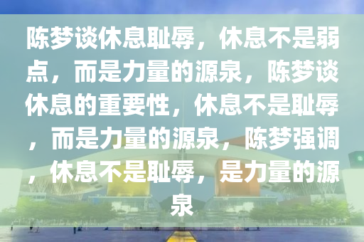 陈梦谈休息耻辱，休息不是弱点，而是力量的源泉，陈梦谈休息的重要性，休息不是耻辱，而是力量的源泉，陈梦强调，休息不是耻辱，是力量的源泉
