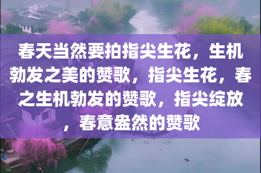 春天当然要拍指尖生花，生机勃发之美的赞歌，指尖生花，春之生机勃发的赞歌，指尖绽放，春意盎然的赞歌