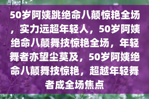 50岁阿姨跳绝命八颠惊艳全场，实力远超年轻人，50岁阿姨绝命八颠舞技惊艳全场，年轻舞者亦望尘莫及，50岁阿姨绝命八颠舞技惊艳，超越年轻舞者成全场焦点