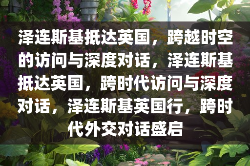 泽连斯基抵达英国，跨越时空的访问与深度对话，泽连斯基抵达英国，跨时代访问与深度对话，泽连斯基英国行，跨时代外交对话盛启