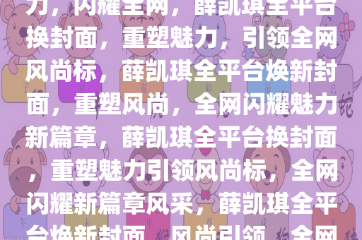 薛凯琪全平台换封面，重塑魅力，闪耀全网，薛凯琪全平台换封面，重塑魅力，引领全网风尚标，薛凯琪全平台焕新封面，重塑风尚，全网闪耀魅力新篇章，薛凯琪全平台换封面，重塑魅力引领风尚标，全网闪耀新篇章风采，薛凯琪全平台焕新封面，风尚引领，全网闪耀新篇章