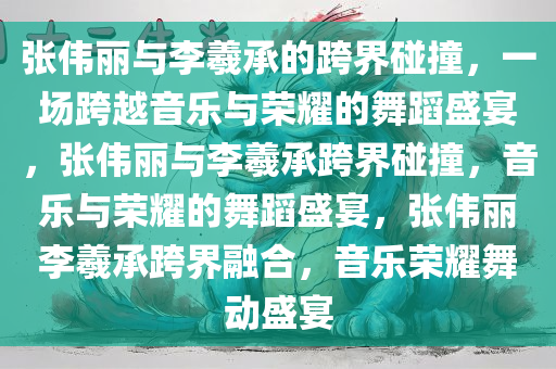 张伟丽与李羲承的跨界碰撞，一场跨越音乐与荣耀的舞蹈盛宴，张伟丽与李羲承跨界碰撞，音乐与荣耀的舞蹈盛宴，张伟丽李羲承跨界融合，音乐荣耀舞动盛宴