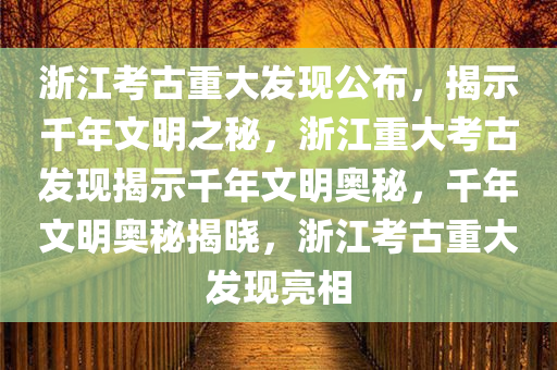浙江考古重大发现公布，揭示千年文明之秘，浙江重大考古发现揭示千年文明奥秘，千年文明奥秘揭晓，浙江考古重大发现亮相