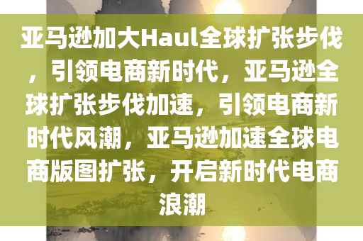 亚马逊加大Haul全球扩张步伐，引领电商新时代，亚马逊全球扩张步伐加速，引领电商新时代风潮，亚马逊加速全球电商版图扩张，开启新时代电商浪潮