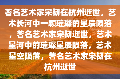 著名艺术家宋韧在杭州逝世，艺术长河中一颗璀璨的星辰陨落，著名艺术家宋韧逝世，艺术星河中的璀璨星辰陨落，艺术星空陨落，著名艺术家宋韧在杭州逝世
