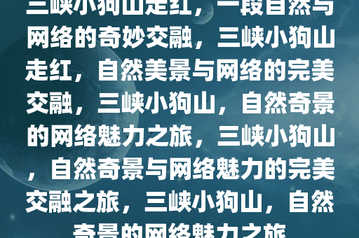 三峡小狗山走红，一段自然与网络的奇妙交融，三峡小狗山走红，自然美景与网络的完美交融，三峡小狗山，自然奇景的网络魅力之旅，三峡小狗山，自然奇景与网络魅力的完美交融之旅，三峡小狗山，自然奇景的网络魅力之旅