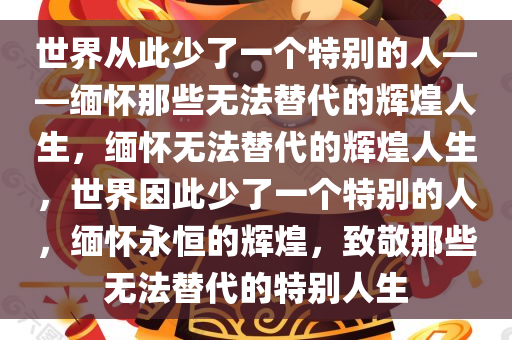 世界从此少了一个特别的人——缅怀那些无法替代的辉煌人生，缅怀无法替代的辉煌人生，世界因此少了一个特别的人，缅怀永恒的辉煌，致敬那些无法替代的特别人生