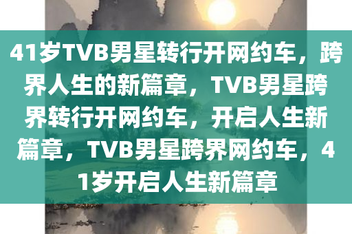 41岁TVB男星转行开网约车，跨界人生的新篇章，TVB男星跨界转行开网约车，开启人生新篇章，TVB男星跨界网约车，41岁开启人生新篇章