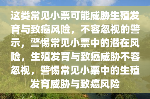 这类常见小票可能威胁生殖发育与致癌风险，不容忽视的警示，警惕常见小票中的潜在风险，生殖发育与致癌威胁不容忽视，警惕常见小票中的生殖发育威胁与致癌风险