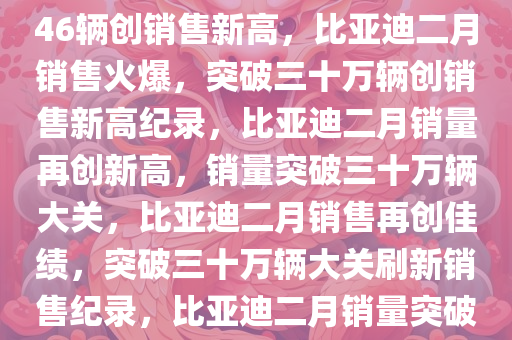 比亚迪2月份销售火爆，322846辆创销售新高，比亚迪二月销售火爆，突破三十万辆创销售新高纪录，比亚迪二月销量再创新高，销量突破三十万辆大关，比亚迪二月销售再创佳绩，突破三十万辆大关刷新销售纪录，比亚迪二月销量突破三十万辆，再创销售新高纪录