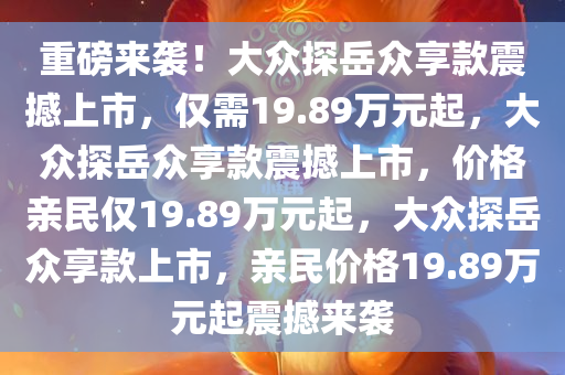 重磅来袭！大众探岳众享款震撼上市，仅需19.89万元起，大众探岳众享款震撼上市，价格亲民仅19.89万元起，大众探岳众享款上市，亲民价格19.89万元起震撼来袭