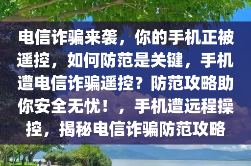 电信诈骗来袭，你的手机正被遥控，如何防范是关键，手机遭电信诈骗遥控？防范攻略助你安全无忧！，手机遭远程操控，揭秘电信诈骗防范攻略
