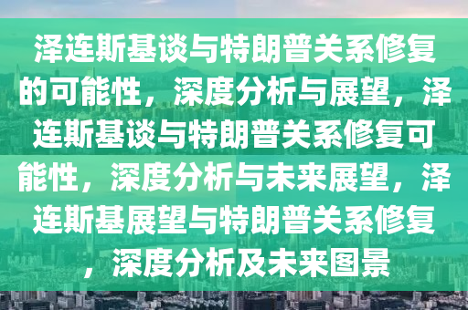 泽连斯基谈与特朗普关系修复的可能性，深度分析与展望，泽连斯基谈与特朗普关系修复可能性，深度分析与未来展望，泽连斯基展望与特朗普关系修复，深度分析及未来图景