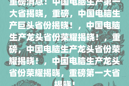重磅消息！中国电脑生产第一大省揭晓，重磅，中国电脑生产巨头省份揭晓！，中国电脑生产龙头省份荣耀揭晓！，重磅，中国电脑生产龙头省份荣耀揭晓！，中国电脑生产龙头省份荣耀揭晓，重磅第一大省揭晓！