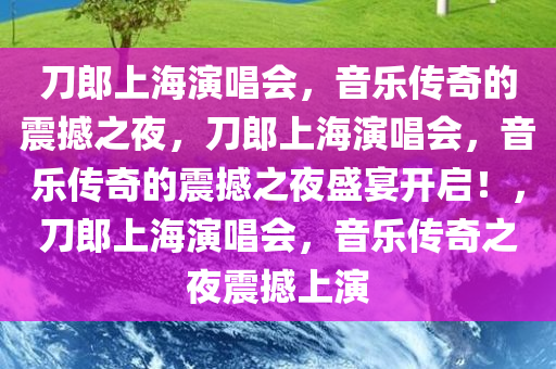 刀郎上海演唱会，音乐传奇的震撼之夜，刀郎上海演唱会，音乐传奇的震撼之夜盛宴开启！，刀郎上海演唱会，音乐传奇之夜震撼上演