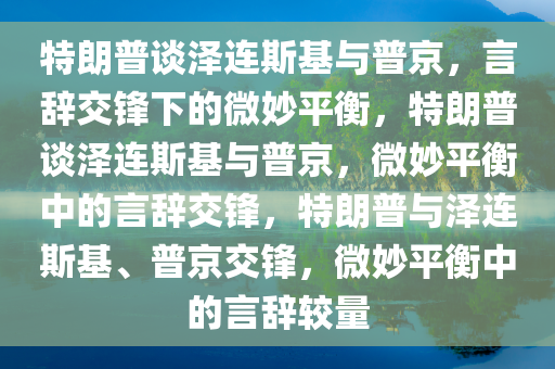 特朗普谈泽连斯基与普京，言辞交锋下的微妙平衡，特朗普谈泽连斯基与普京，微妙平衡中的言辞交锋，特朗普与泽连斯基、普京交锋，微妙平衡中的言辞较量