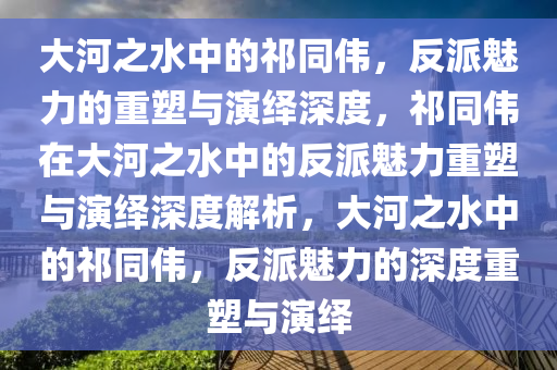 大河之水中的祁同伟，反派魅力的重塑与演绎深度，祁同伟在大河之水中的反派魅力重塑与演绎深度解析，大河之水中的祁同伟，反派魅力的深度重塑与演绎