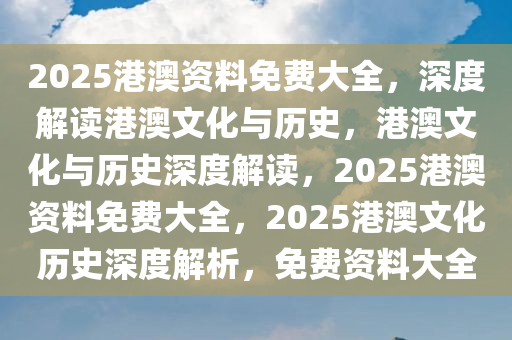 2025港澳资料免费大全，深度解读港澳文化与历史，港澳文化与历史深度解读，2025港澳资料免费大全，2025港澳文化历史深度解析，免费资料大全