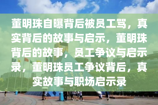 董明珠自曝背后被员工骂，真实背后的故事与启示，董明珠背后的故事，员工争议与启示录，董明珠员工争议背后，真实故事与职场启示录