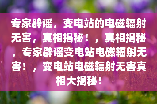 专家辟谣，变电站的电磁辐射无害，真相揭秘！，真相揭秘，专家辟谣变电站电磁辐射无害！，变电站电磁辐射无害真相大揭秘！