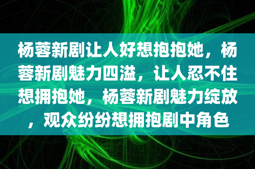 杨蓉新剧让人好想抱抱她，杨蓉新剧魅力四溢，让人忍不住想拥抱她，杨蓉新剧魅力绽放，观众纷纷想拥抱剧中角色
