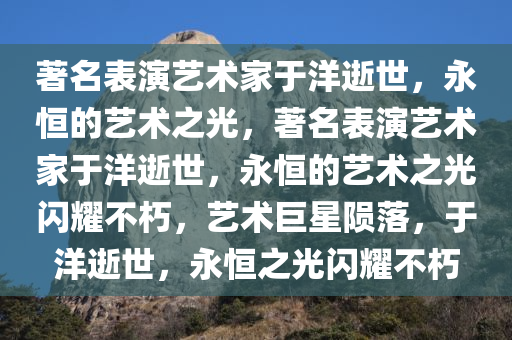 著名表演艺术家于洋逝世，永恒的艺术之光，著名表演艺术家于洋逝世，永恒的艺术之光闪耀不朽，艺术巨星陨落，于洋逝世，永恒之光闪耀不朽