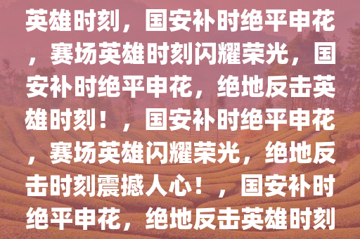 国安补时绝平申花，赛场上的英雄时刻，国安补时绝平申花，赛场英雄时刻闪耀荣光，国安补时绝平申花，绝地反击英雄时刻！，国安补时绝平申花，赛场英雄闪耀荣光，绝地反击时刻震撼人心！，国安补时绝平申花，绝地反击英雄时刻震撼全场！