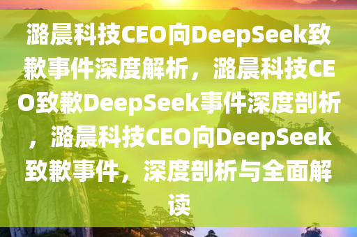 潞晨科技CEO向DeepSeek致歉事件深度解析，潞晨科技CEO致歉DeepSeek事件深度剖析，潞晨科技CEO向DeepSeek致歉事件，深度剖析与全面解读