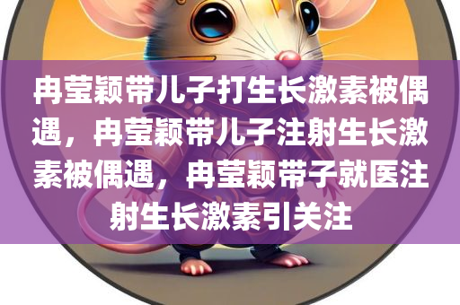 冉莹颖带儿子打生长激素被偶遇，冉莹颖带儿子注射生长激素被偶遇，冉莹颖带子就医注射生长激素引关注