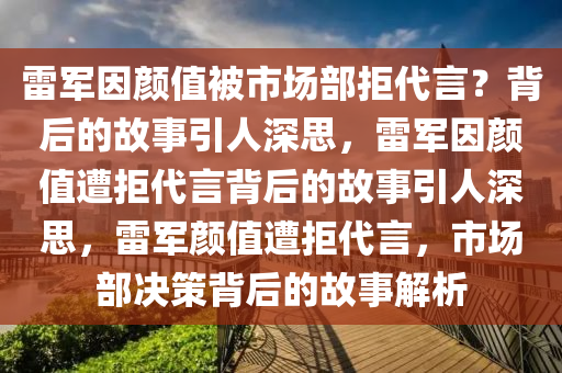 雷军因颜值被市场部拒代言？背后的故事引人深思，雷军因颜值遭拒代言背后的故事引人深思，雷军颜值遭拒代言，市场部决策背后的故事解析