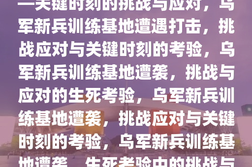乌军新兵训练基地遭遇打击——关键时刻的挑战与应对，乌军新兵训练基地遭遇打击，挑战应对与关键时刻的考验，乌军新兵训练基地遭袭，挑战与应对的生死考验，乌军新兵训练基地遭袭，挑战应对与关键时刻的考验，乌军新兵训练基地遭袭，生死考验中的挑战与应对