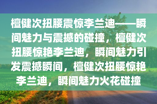 檀健次扭腰震惊李兰迪——瞬间魅力与震撼的碰撞，檀健次扭腰惊艳李兰迪，瞬间魅力引发震撼瞬间，檀健次扭腰惊艳李兰迪，瞬间魅力火花碰撞