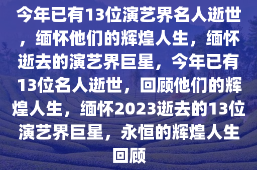 今年已有13位演艺界名人逝世，缅怀他们的辉煌人生，缅怀逝去的演艺界巨星，今年已有13位名人逝世，回顾他们的辉煌人生，缅怀2023逝去的13位演艺界巨星，永恒的辉煌人生回顾